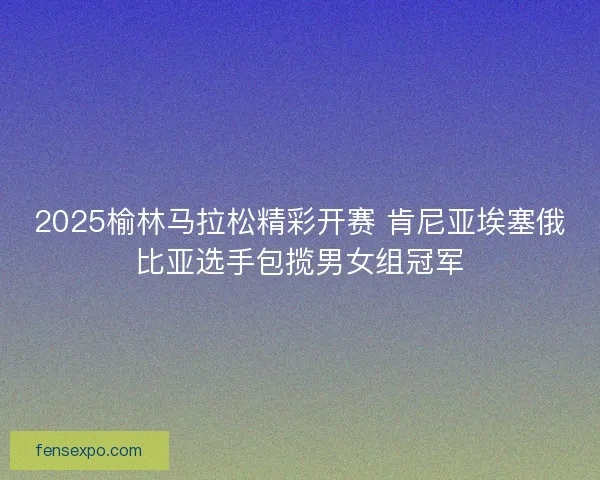 2025榆林马拉松精彩开赛 肯尼亚埃塞俄比亚选手包揽男女组冠军