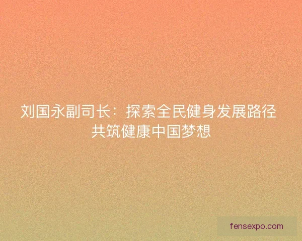 刘国永副司长：探索全民健身发展路径 共筑健康中国梦想