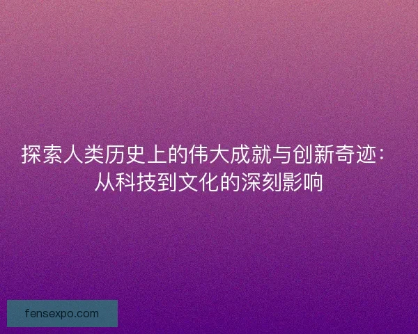 探索人类历史上的伟大成就与创新奇迹：从科技到文化的深刻影响