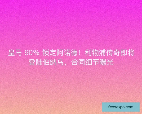 皇马 90% 锁定阿诺德！利物浦传奇即将登陆伯纳乌，合同细节曝光