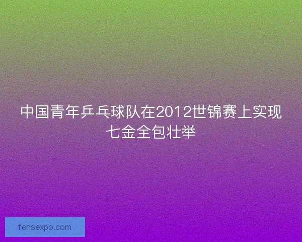 中国青年乒乓球队在2012世锦赛上实现七金全包壮举