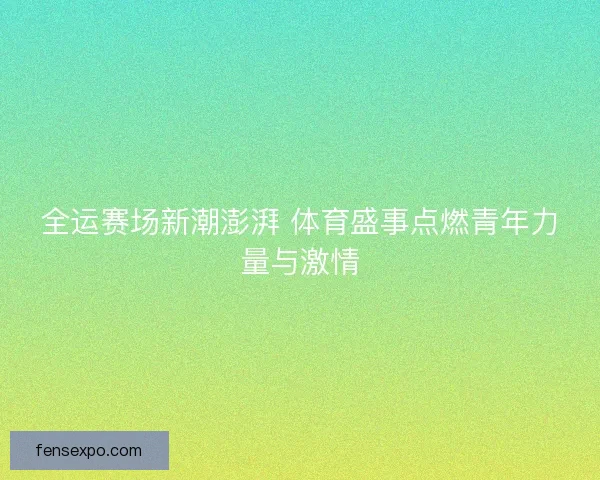 全运赛场新潮澎湃 体育盛事点燃青年力量与激情