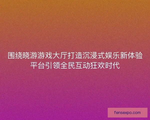 围绕晓游游戏大厅打造沉浸式娱乐新体验平台引领全民互动狂欢时代