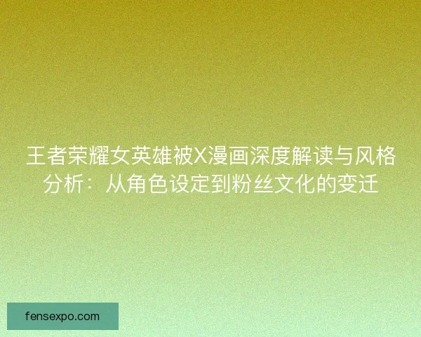 王者荣耀女英雄被X漫画深度解读与风格分析：从角色设定到粉丝文化的变迁
