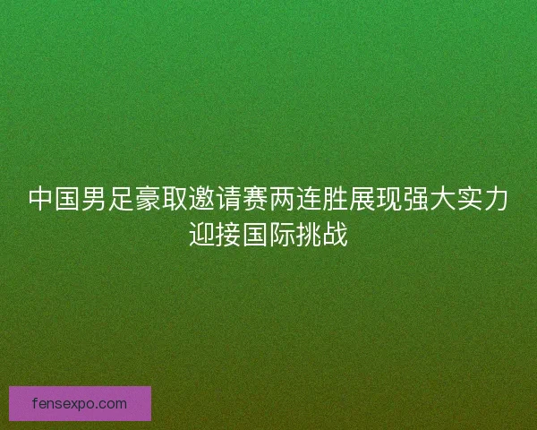 中国男足豪取邀请赛两连胜展现强大实力迎接国际挑战