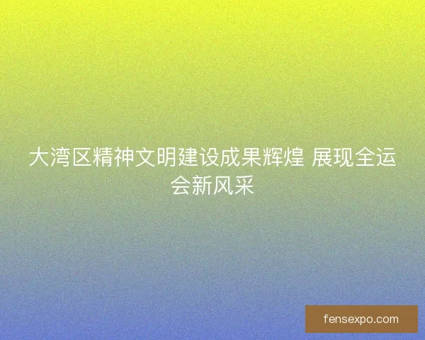 大湾区精神文明建设成果辉煌 展现全运会新风采