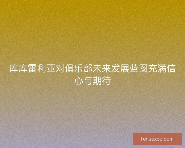 库库雷利亚对俱乐部未来发展蓝图充满信心与期待