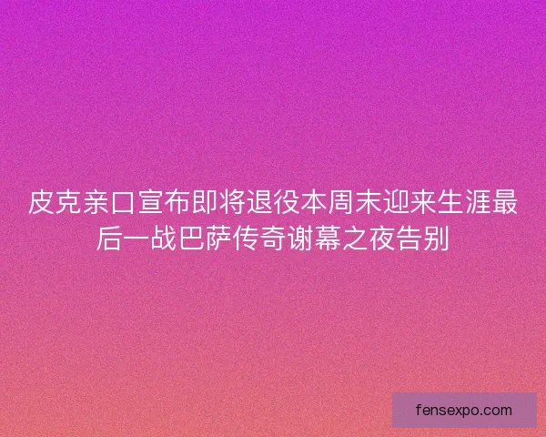 皮克亲口宣布即将退役本周末迎来生涯最后一战巴萨传奇谢幕之夜告别