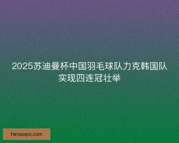 2025苏迪曼杯中国羽毛球队力克韩国队实现四连冠壮举