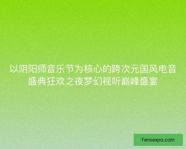 以阴阳师音乐节为核心的跨次元国风电音盛典狂欢之夜梦幻视听巅峰盛宴