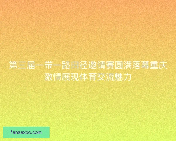 第三届一带一路田径邀请赛圆满落幕重庆激情展现体育交流魅力