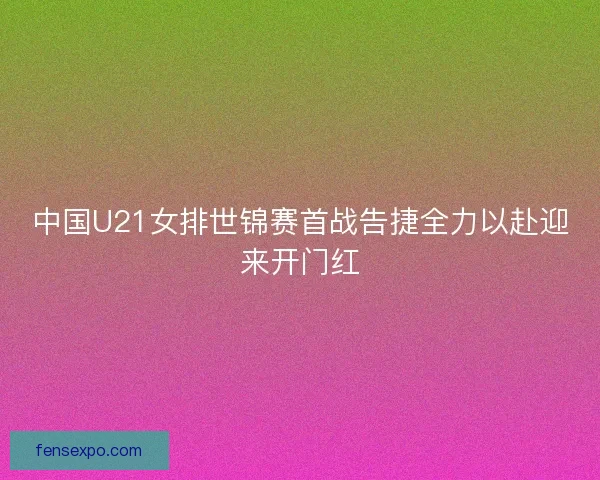 中国U21女排世锦赛首战告捷全力以赴迎来开门红 中国U21女排世锦赛首战告捷全力以赴迎来开门红