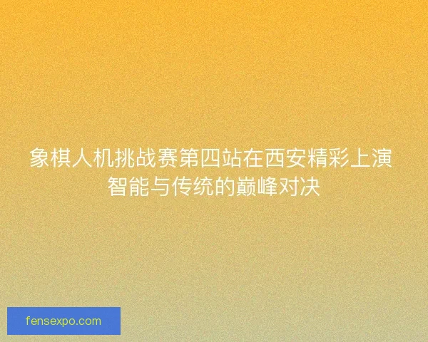 象棋人机挑战赛第四站在西安精彩上演 智能与传统的巅峰对决