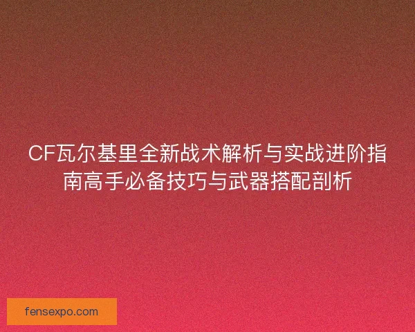 CF瓦尔基里全新战术解析与实战进阶指南高手必备技巧与武器搭配剖析
