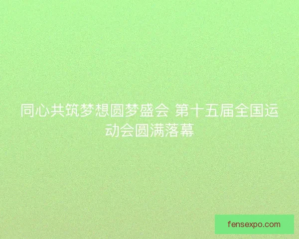 同心共筑梦想圆梦盛会 第十五届全国运动会圆满落幕
