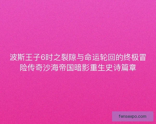 波斯王子6时之裂隙与命运轮回的终极冒险传奇沙海帝国暗影重生史诗篇章
