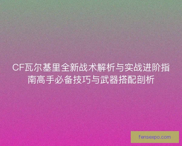 CF瓦尔基里全新战术解析与实战进阶指南高手必备技巧与武器搭配剖析