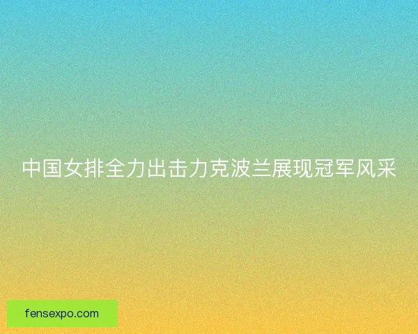 中国女排全力出击力克波兰展现冠军风采