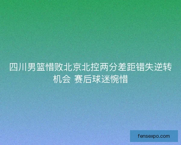 四川男篮惜败北京北控两分差距错失逆转机会 赛后球迷惋惜