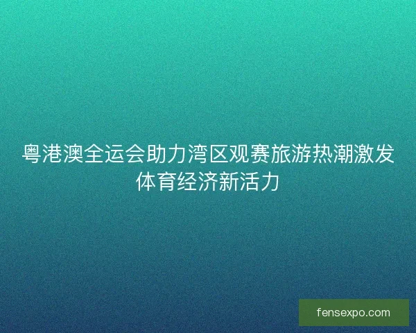 粤港澳全运会助力湾区观赛旅游热潮激发体育经济新活力