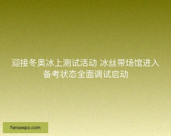 迎接冬奥冰上测试活动 冰丝带场馆进入备考状态全面调试启动