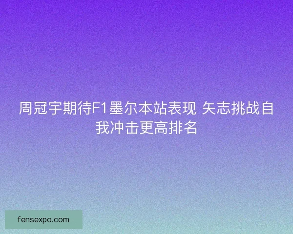 周冠宇期待F1墨尔本站表现 矢志挑战自我冲击更高排名