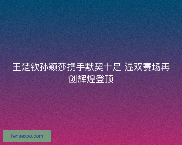 王楚钦孙颖莎携手默契十足 混双赛场再创辉煌登顶 王楚钦孙颖莎携手默契十足 混双赛场再创辉煌登顶
